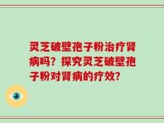 灵芝破壁孢子粉治疗肾病吗？探究灵芝破壁孢子粉对肾病的疗效？
