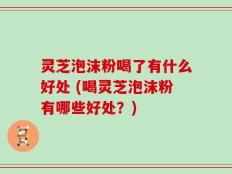 灵芝泡沫粉喝了有什么好处 (喝灵芝泡沫粉有哪些好处？)