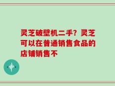 灵芝破壁机二手？灵芝可以在普通销售食品的店铺销售不