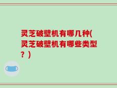 灵芝破壁机有哪几种(灵芝破壁机有哪些类型？)