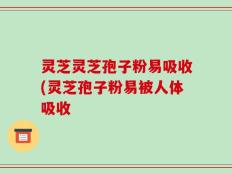 灵芝灵芝孢子粉易吸收(灵芝孢子粉易被人体吸收