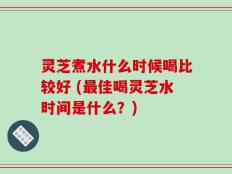 灵芝煮水什么时候喝比较好 (最佳喝灵芝水时间是什么？)