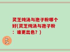 灵芝炖汤与孢子粉哪个好(灵芝炖汤与孢子粉：谁更出色？)