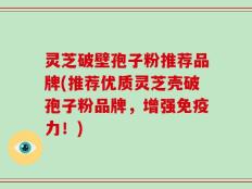 灵芝破壁孢子粉推荐品牌(推荐优质灵芝壳破孢子粉品牌，增强免疫力！)