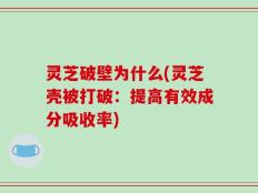 灵芝破壁为什么(灵芝壳被打破：提高有效成分吸收率)