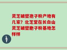 灵芝破壁孢子粉产地有几家？北芝堂在长白山灵芝破壁胞子粉基地怎样样