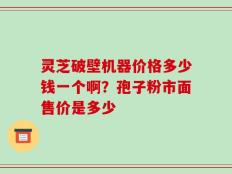 灵芝破壁机器价格多少钱一个啊？孢子粉市面售价是多少