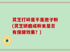 灵芝打碎是不是孢子粉(灵芝研磨成粉末是否有保健效果？)