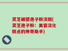 灵芝破壁孢子粉淡斑(灵芝孢子粉：美容淡化斑点的神奇助手)