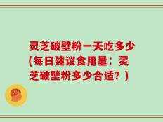 灵芝破壁粉一天吃多少(每日建议食用量：灵芝破壁粉多少合适？)