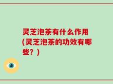 灵芝泡茶有什么作用 (灵芝泡茶的功效有哪些？)