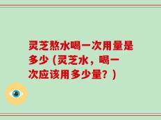 灵芝熬水喝一次用量是多少 (灵芝水，喝一次应该用多少量？)