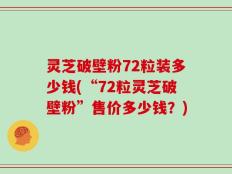 灵芝破壁粉72粒装多少钱(“72粒灵芝破壁粉”售价多少钱？)