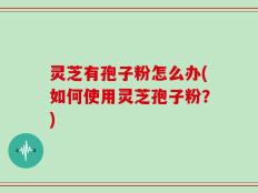 灵芝有孢子粉怎么办(如何使用灵芝孢子粉？)