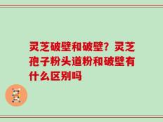 灵芝破壁和破壁？灵芝孢子粉头道粉和破壁有什么区别吗