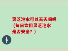 灵芝泡水可以天天喝吗 (每日饮用灵芝泡水是否安全？)
