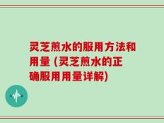 灵芝煎水的服用方法和用量 (灵芝煎水的正确服用用量详解)