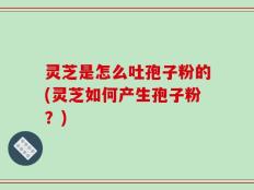 灵芝是怎么吐孢子粉的(灵芝如何产生孢子粉？)