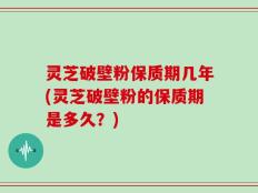 灵芝破壁粉保质期几年(灵芝破壁粉的保质期是多久？)