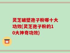 灵芝破壁孢子粉哪十大功效(灵芝孢子粉的10大神奇功效)