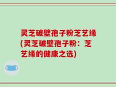灵芝破壁孢子粉芝艺缘(灵芝破壁孢子粉：芝艺缘的健康之选)