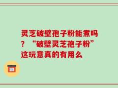 灵芝破壁孢子粉能煮吗？“破壁灵芝孢子粉”这玩意真的有用么