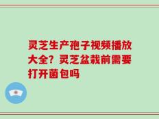 灵芝生产孢子视频播放大全？灵芝盆栽前需要打开菌包吗