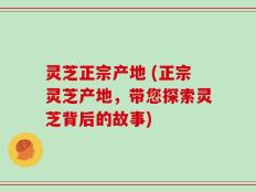 灵芝正宗产地 (正宗灵芝产地，带您探索灵芝背后的故事)