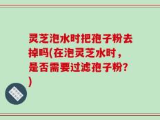 灵芝泡水时把孢子粉去掉吗(在泡灵芝水时，是否需要过滤孢子粉？)