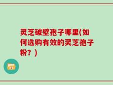 灵芝破壁孢子哪里(如何选购有效的灵芝孢子粉？)
