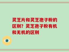 灵芝片和灵芝孢子粉的区别？灵芝孢子粉有机和无机的区别