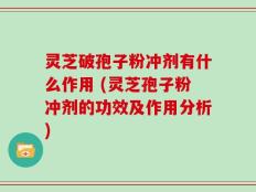 灵芝破孢子粉冲剂有什么作用 (灵芝孢子粉冲剂的功效及作用分析)