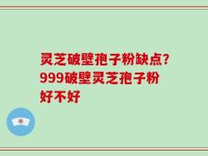 灵芝破壁孢子粉缺点？999破壁灵芝孢子粉好不好