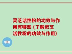 灵芝活性粉的功效与作用有哪些 (了解灵芝活性粉的功效与作用)