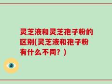 灵芝液和灵芝孢子粉的区别(灵芝液和孢子粉有什么不同？)