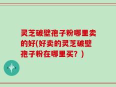 灵芝破壁孢子粉哪里卖的好(好卖的灵芝破壁孢子粉在哪里买？)