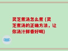 灵芝煮汤怎么煮 (灵芝煮汤的正确方法，让你汤汁鲜香好喝)