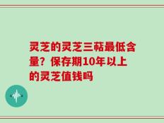 灵芝的灵芝三萜最低含量？保存期10年以上的灵芝值钱吗