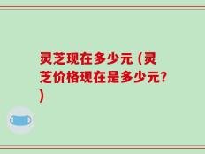 灵芝现在多少元 (灵芝价格现在是多少元？)
