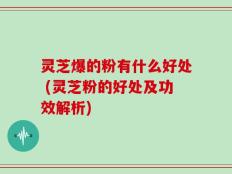 灵芝爆的粉有什么好处 (灵芝粉的好处及功效解析)
