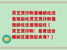 灵芝煲仔粉是睡前吃还是饭后吃灵芝煲仔粉是饭前吃还是饭后吃 (灵芝煲仔粉：是更适合睡前还是饭后食用？)