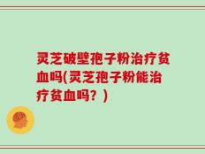 灵芝破壁孢子粉治疗贫血吗(灵芝孢子粉能治疗贫血吗？)