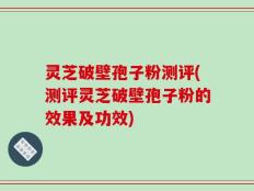 灵芝破壁孢子粉测评(测评灵芝破壁孢子粉的效果及功效)
