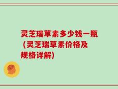 灵芝瑞草素多少钱一瓶 (灵芝瑞草素价格及规格详解)