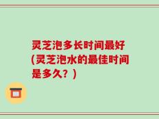 灵芝泡多长时间最好 (灵芝泡水的最佳时间是多久？)