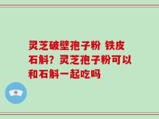 灵芝破壁孢子粉 铁皮石斛？灵芝孢子粉可以和石斛一起吃吗