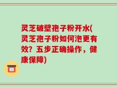灵芝破壁孢子粉开水(灵芝孢子粉如何泡更有效？五步正确操作，健康保障)