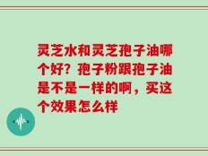 灵芝水和灵芝孢子油哪个好？孢子粉跟孢子油是不是一样的啊，买这个效果怎么样