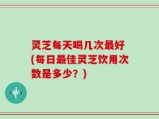 灵芝每天喝几次最好 (每日最佳灵芝饮用次数是多少？)