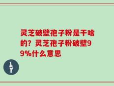 灵芝破壁孢子粉是干啥的？灵芝孢子粉破壁99%什么意思